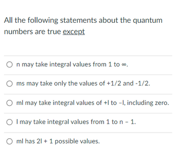 All the following statements about the quantum
numbers are true except
n may take integral values from 1 to ∞.
ms may take only the values of +1/2 and -1/2.
ml may take integral values of +I to -1, including zero.
O I may take integral values from 1 to n - 1.
ml has 21 + 1 possible values.