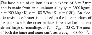 The base plate of an iron has a thickness of L = 7 mm
and is made from an aluminum alloy (p = 2800 kg/m³,
c = 900 J/kg • K, k = 180 W/m K, & = 0.80). An elec-
tric resistance heater is attached to the inner surface of
the plate, while the outer surface is exposed to ambient
air and large surroundings at Tx = Tsur = 25°C. The areas
of both the inner and outer surfaces are A₁ = 0.040 m².