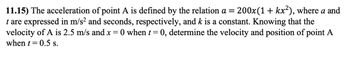 11.15) The acceleration of point A is defined by the relation a = 200x(1 + kx2), where a and
t are expressed in m/s² and seconds, respectively, and k is a constant. Knowing that the
velocity of A is 2.5 m/s and x = O when t = 0, determine the velocity and position of point A
when t=0.5 s.