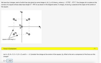 We have four charges, each of which has size given by some integer A, B, C, or D times q, where q = 3.75E – 07 C. The charges sit in a plane at the
corners of a square whose sides have length d 60 cm as shown in the diagram below. A charge, of size Eq, is placed at the origin at the center of
=
the square.
Aq
Dq
square of side length, d
Force X-Component
УА
Eq
0
Bq
cq
Let A = 6, B= 2, C = 5, D = 2, and E= -4. Consider the charge at the center of the square, Eq. What is the net x-component of the force on this
charge?
fx = 1.28 N