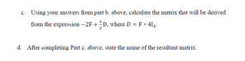 c. Using your answers from part b. above, calculate the matrix that will be derived
from the expression - 2F + ½ ½D, where D = F * 413.
d. After completing Part c. above, state the name of the resultant matrix.