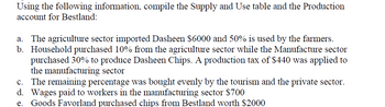 Using the following information, compile the Supply and Use table and the Production
account for Bestland:
a. The agriculture sector imported Dasheen $6000 and 50% is used by the farmers.
b. Household purchased 10% from the agriculture sector while the Manufacture sector
purchased 30% to produce Dasheen Chips. A production tax of $440 was applied to
the manufacturing sector
c. The remaining percentage was bought evenly by the tourism and the private sector.
d. Wages paid to workers in the manufacturing sector $700
Goods Favorland purchased chips from Bestland worth $2000