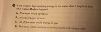 9 If the students kept applying energy to the water after it begins to boil,
what is most likely to happen?
A. The water would condense.
B. Ice would begin to form.
C. All of the water would change to gas.
D. The water would continue to boil but would not change state.
