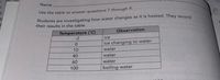 Name
Use the table to answer questions 7 through 9.
Students are investigating how water changes as it is heated. They record
their results in the table.
Temperature (C)
Observation
-2
ice
ice changing to water
10
water
40
water
60
water
100
boiling water
