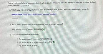 Some individuals have suggested raising the required reserve ratio for banks to 100 percent in a limited
reserve banking system.
a. What would the money multiplier be if this change was made? Assume people hold no cash.
Instructions: Enter your response as a whole number.
b. What effect would such a change have on the money supply?
The money supply would decrease
c. How could that effect be offset?
By a decrease in government spending
By an increase in government spending
By an increase in taxes