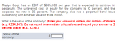 Maslyn Corp. has an EBIT of $985,000 per year that is expected to continue in
perpetuity. The unlevered cost of equity for the company is 10 percent, and the
corporate tax rate is 35 percent. The company also has a perpetual bond issue
outstanding with a market value of $1.94 million.
What is the value of the company? (Enter your answer in dollars, not millions of dollars
(e.g. 1,234,567). Do not round intermediate calculations and round your answer to 2
decimal places (e.g., 32.16).)
Value of the
company
%24
