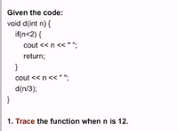 Given the code:
void d(int n) {
if(n<2) {
cout << n <<" ";
return;
}
cout <<n<< " ";
d(n/3);
}
1. Trace the function when n is 12.
