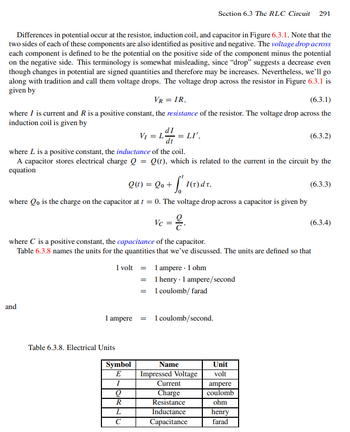 Differences in potential occur at the resistor, induction coil, and capacitor in Figure 6.3.1. Note that the
two sides of each of these components are also identified as positive and negative. The voltage drop across
each component is defined to be the potential on the positive side of the component minus the potential
on the negative side. This terminology is somewhat misleading, since "drop" suggests a decrease even
though changes in potential are signed quantities and therefore may be increases. Nevertheless, we'll go
along with tradition and call them voltage drops. The voltage drop across the resistor in Figure 6.3.1 is
given by
VR = IR,
(6.3.1)
where I is current and R is a positive constant, the resistance of the resistor. The voltage drop across the
induction coil is given by
and
V₁ = L
where L is a positive constant, the inductance of the coil.
A capacitor stores electrical charge Q = Q(t), which is related to the current in the circuit by the
equation
Q(1) = Qo+ f 1(1) dr.
where Qo is the charge on the capacitor at t = 0. The voltage drop across a capacitor is given by
Vc = 2/₁
Table 6.3.8. Electrical Units
1 volt =
=
=
1 ampere =
dI
Symbol
E
I
LI',
Q
R
L
с
Section 6.3 The RLC Circuit 291
where C is a positive constant, the capacitance of the capacitor.
Table 6.3.8 names the units for the quantities that we've discussed. The units are defined so that
1 ampere - 1 ohm
1 henry - 1 ampere/second
1 coulomb/ farad
1 coulomb/second.
Name
Impressed Voltage
Current
Charge
Resistance
Inductance
Capacitance
(6.3.2)
Unit
volt
ampere
coulomb
ohm
henry
farad
(6.3.3)
(6.3.4)