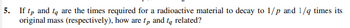 5. If tp and to are the times required for a radioactive material to decay to 1/p and 1/4 times its
original mass (respectively), how are tp and to related?