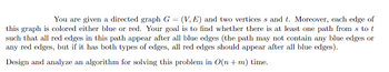 You are given a directed graph G = (V, E) and two vertices s and t. Moreover, each edge of
this graph is colored either blue or red. Your goal is to find whether there is at least one path from s to t
such that all red edges in this path appear after all blue edges (the path may not contain any blue edges or
any red edges, but if it has both types of edges, all red edges should appear after all blue edges).
Design and analyze an algorithm for solving this problem in O(n + m) time.