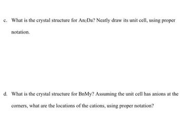 What is the crystal structure for An2Da? Neatly draw its unit cell, using proper
notation.
d. What is the crystal structure for BnMy? Assuming the unit cell has anions at the
corners, what are the locations of the cations, using proper notation?