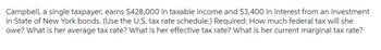 Campbell, a single taxpayer, earns $428,000 in taxable income and $3,400 in interest from an investment
in State of New York bonds. (Use the U.S. tax rate schedule.) Required: How much federal tax will she
owe? What is her average tax rate? What is her effective tax rate? What is her current marginal tax rate?