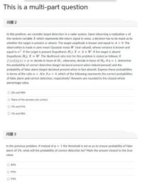 This is a multi-part question
问题2
In this problem, we consider target detection in a radar system. Upon observing a realization x of
the random variable X which represents the return signal in noise, a decision has to be made as to
whether the target is present or absent. The target amplitude is known and equal to A > 0. The
observation is made in zero-mean Gaussian noise W (real-valued), whose variance is known and
equal to o?. If the target is present (hypothesis H1), X = A + W. If the target is absent
(hypothesis Ho), X = W. The likelihood ratio test for this problem is stated as follows: If
fi(x)/fo(x) > n = decide in favor of H; otherwise, decide in favor of Ho. If n = 1, determine
the probability of correct detection (target declared present when indeed present) and the
probability of false alarm (target declared present when in fact absent). Express these probabilities
in terms of the ratio a = Alo. If a = 4, which of the following represents the correct probabilities
of false alarm and correct detection, respectively? Answers are rounded to the closest whole
percentage value.
2% and 98%
None of the answers are correct.
5% and 95%
5% and 98%
问题3
In the previous problem, if instead of 7 = 1 the threshold is set so as to ensure probability of false
alarm of 1%, what will the probability of correct detection be? Mark the answer closest to the true
value.
O 89%
95%
99%
