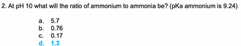 2. At pH 10 what will the ratio of ammonium to ammonia be? (pKa ammonium is 9.24)
5.7
0.76
C. 0.17
d.
1.3
a.
b.