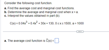 **Transcription for Educational Website:**

---

Consider the following cost function.

a. Find the average cost and marginal cost functions.  
b. Determine the average and marginal cost when x = a.  
c. Interpret the values obtained in part (b).

\[ C(x) = 0.04x^3 + 0.4x^2 + 30x + 130, \quad 0 \leq x \leq 1500, \quad a = 1000 \]

---

**a.** The average cost function is \(\overline{C}(x) = \, \boxed{} \).

---

(Note: This task requires calculating or inputting mathematical expressions or formulae. Ensure students are appropriately guided on how to derive and solve these expressions.)