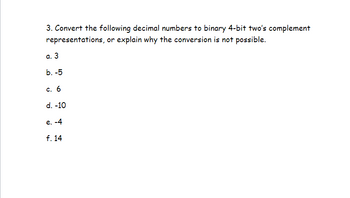 3. Convert the following decimal numbers to binary 4-bit two's complement
representations, or explain why the conversion is not possible.
a. 3
b. -5
c. 6
d. -10
e. -4
f. 14