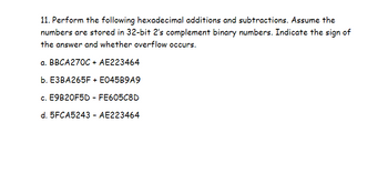 11. Perform the following hexadecimal additions and subtractions. Assume the
numbers are stored in 32-bit 2's complement binary numbers. Indicate the sign of
the answer and whether overflow occurs.
a. BBCA270C + AE223464
b. E3BA265F + E045B9A9
c. E9B20F5D - FE605C8D
d. 5FCA5243 - AE223464