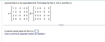 Assume that A is row equivalent to B. Find bases for Nul A, Col A, and Row A.
A=
1 2
5-36
12 0 26
24 -5
95
48 0 85
B=
120 2 5
005-5 5
0-4
0 0
000
000
A column vector basis for Nul A is.
(Use a comma to separate vectors as needed.)