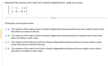 Determine if the columns of the matrix form a linearly independent set. Justify your answer.
1 -4
44
-4 16 16 4
Choose the correct answer below.
O A. The columns of the matrix do form a linearly independent set because there are more entries in each vector
than there are vectors in the set.
O B. The columns of the matrix do form a linearly independent set because the set contains more vectors than
there are entries in each vector.
O C. The columns of the matrix do not form a linearly independent set because there are more entries in each
vector than there are vectors in the set.
O D. The columns of the matrix do not form a linearly independent set because the set contains more vectors
than there are entries in each vector.