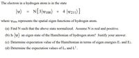 The electron in a hydrogen atom is in the state
|v)
N[3]W100) + 4 |v211)]
where ynlm represents the spatial eigen functions of hydrogen atom.
(a) Find N such that the above state normalized. Assume N is real and positive.
(b) Is y) an eigen state of the Hamiltonian of hydrogen atom? Justify your answer.
(c) Determine expectation value of the Hamiltonian in terms of eigen energies Ei and E2.
(d) Determine the expectation values of L, and L?.
