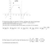 y=f(x)
y
5
4
3
2
1
+
+
-2
-1
1
2
3
4
5
6
-1-
-2
7. Given the graph of a function f above, calculate the value of each limit.
( possible answers include a number, oo, or -o, or “D.N.E." = "does not exist" )
(note that in part (b) the absolute value appears)
(note that in part (c) the greatest integer function appears, see problem (3c) for examples)
f (x) – f(0)
(a) lim f(x) (b) lim |f(x) – 3.5|
(c) lim [f(x)] (d) lim f(f(x)) (e) lim
x→0.5-
{
x < 4
mx + b when 4 < x < 32
when
8. Find values of m and b so that the function f(x)
log, x when
x > 32
is continuous for all values of x.
