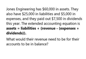 Jones Engineering has $60,000 in assets. They
also have $25,000 in liabilities and $5,000 in
expenses, and they paid out $7,500 in dividends
this year. The extended accounting equation is
assets liabilities + (revenue (expenses +
dividends)).
What would their revenue need to be for their
accounts to be in balance?