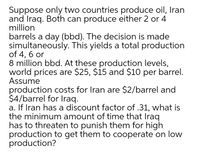 Suppose only two countries produce oil, Iran
and Iraq. Both can produce either 2 or 4
million
barrels a day (bbd). The decision is made
simultaneously. This yields a total production
of 4, 6 or
8 million bbd. At these production levels,
world prices are $25, $15 and $10 per barrel.
Assume
production costs for Iran are $2/barrel and
$4/barrel for Iraq.
a. If Iran has a discount factor of .31, what is
the minimum amount of time that Iraq
has to threaten to punish them for high
production to get them to cooperate on low
production?
