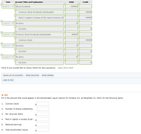 Date
Account Titles and Explanation
Debit
Credit
6/30/17 v
Stock Dividends
144000
Common Stock Dividends Distributable
90000
Paid-in Capital in Excess of Par Value-Common St
54000
7/15/17
No Entry
No Entry
7/31/17
Common Stock Dividends Distributable
90000
Common Stock
90000
12/1/17 v
No Entry
No Entry
12/15/17 vNo Entry
No Entry
Click if you would like to Show Work for this question: Open Show Work
SHOW LIST OF ACCOUNTS
SHOW SOLUTION
SHOW ANSWER
LINK TO TEXT
(ь)
Fill in the amount that would appear in the stockholders' equity section for Windsor, Inc. at December 31, 2020, for the following items:
1. Common stock
2.
Number of shares outstanding
3.
Par value per share
4. Paid-in capital in excess of par
5. Retained earnings
6. Total stockholders' equity
%24
>
>

