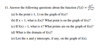 2x²
11. Answer the following questions about the function f(x): x+1
(a) Is the point (-1, 1) on the graph of f(x)?
(b) If x = 1, what is f(x)? What point is on the graph of f(x)?
(c) If f(x) = 1, what is x? What points are on the graph of f(x)?
(d) What is the domain of f(x)?
(e) List the x and y intercepts, if any, on the graph of f(x).