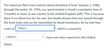 The American Red Cross restricts blood donations if from "January 1, 1980,
through December 31, 1996, you spent (visited or lived) a cumulative time of
3 months or more, in any country in the United Kingdom (UK)." This is because
there is no blood test for the rare, but deadly disease that was spread through
the food chain and can be transmitted by blood transfusion. So far only four
cases of
[Select]
[Select]
States.
9
which is caused by
have ever been reported in the United