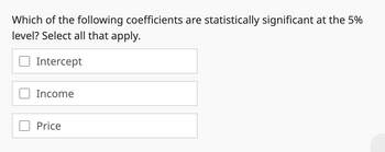 Which of the following coefficients are statistically significant at the 5%
level? Select all that apply.
Intercept
Income
Price