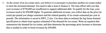 1. As the owner of an ice-cream store, you believe it is necessary to purchase another ice-cream maker
to meet the increased demand. You need to take a loan to finance it. The loan officer tells you that
your revenues of $750,000 are insufficient to support additional debt. To qualify for the loan, your
revenues need to be $50,000 higher. To generate additional revenue, you collect data on the price (in
cents) per pound you charge customers and the related quantity of ice-cream consumed per year in
pounds. The information is saved in HW3_2.xlsx. Use these data to estimate the log-linear demand
specification to obtain least squares estimated of the demand for ice-cream. Write an equation that
summarizes the demand for ice cream, and then determine the percentage price increase or decrease
that is needed in order to boost revenues by $50,000.