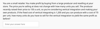 You are a small retailer. You make profit by buying from a large producer and reselling at your
store. The price you're selling at does not change with how many units you sell. The producer
recently raised their price to 150 a unit, so you're considering vertical integration and making your
own products. If the fixed cost of vertical integrating is 1,200 and you can produce with a cost of 70
per unit, how many units do you have to sell for the vertical integration to yield the same profit as
before?
Enter your answer here