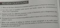 REVIEW QUESTIONS
I What are the basic elements in a standard auditor's report on financial statements
2 List three types of qualificd audit reports and briefly explain the circumstances in
which each is appropriate.
lead to the issuance of a qualified report.
- Distinguish between a standard unqualified auditor's report and a modified unqualified
auditor's report.
S What is the purpose of adding an emphasis of matter paragraph to an audit repone
Discuss the circumstances that may cause the auditor to include an emphasis of matter
paragraph in the audit report.
