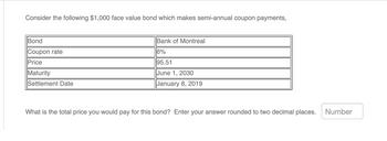 Consider the following $1,000 face value bond which makes semi-annual coupon payments,
Bond
Coupon rate
Price
Maturity
Settlement Date
Bank of Montreal
16%
95.51
June 1, 2030
January 8, 2019
What is the total price you would pay for this bond? Enter your answer rounded to two decimal places.
Number