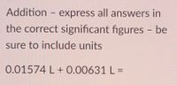 **Addition**

*Express all answers in the correct significant figures – be sure to include units.*

0.01574 L + 0.00631 L =

**Instruction for Calculation:**

1. Add the two numbers: \(0.01574 \, \text{L} + 0.00631 \, \text{L} = 0.02205 \, \text{L}\)
2. Determine the number of significant figures:
   - The number with the least decimal places is 0.00631 L with five significant figures.
3. Adjust the answer to reflect the correct number of significant figures: \(0.02205 \, \text{L}\) (as all decimal places are significant here).