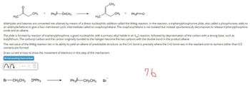 Ph3P-CHCH3
H₂C
H3C
Aldehydes and ketones are converted into alkenes by means of a direct nucleophilic addition called the Wittig reaction. In the reaction, a triphenylphosphorine ylide, also called a phosphorane, adds to
an aldehyde/ketone to give a four-membered cyclic intermediate called an oxaphosphetane. The oxaphosphetane is not isolated but instead spontaneously decomposes to release triphenylphosphine
oxide and an alkene.
CH3
00
+
The ylide is formed by reaction of triphenylphosphine, a good nucleophile, with a primary alkyl halide in an SN2 reaction, followed by deprotonation of the carbon with a strong base, such as
butyllithium. The carbonyl carbon and the carbon originally bonded to the halogen become the two carbons with the double bond in the product alkene
X m
CH3
The real value of the Wittig reaction lies in its ability to yield an alkene of predictable structure, as the C=C bond is precisely where the C=O bond was in the reactant and no isomers (other than E/Z
isomers) are formed.
Draw curved arrows to show the movement of electrons in this step of the mechanism.
Arrow-pushing Instructions
Br-CH₂CH3 :PPh3
CH3 + Ph3P=O
Ph3p- -CH₂CH3 Br
76