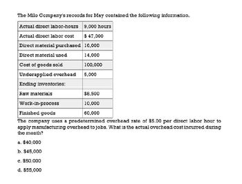 The Milo Company's records for May contained the following information.
Actual direct labor-hours 9,000 hours
Actual direct labor cost
$ 47,000
Direct material purchased 16,000
Direct material used
14,000
Cost of goods sold
100,000
Underapplied overhead
5,000
Ending inventories:
Raw materials
Work-in-process
Finished goods
$8,500
10,000
60,000
The company uses a predetermined overhead rate of $5.00 per direct labor hour to
apply manufacturing overhead to jobs. What is the actual overhead cost incurred during
the month?
a. $40,000
b. $45,000
c. $50,000
d. $55,000