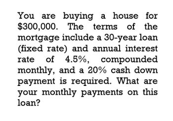 You are buying a house for
$300,000. The
The terms of the
mortgage include a 30-year loan
(fixed rate) and annual interest
rate of 4.5%, compounded
monthly, and a 20% cash down
payment is required. What are
your monthly payments on this
loan?