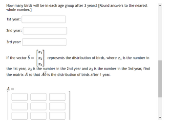 How many birds will be in each age group after 3 years? [Round answers to the nearest
whole number.]
1st year:
2nd year:
3rd year:
x1
If the vector b
=
x2
represents the distribution of birds, where x1 is the number in
X3
the 1st year, x2 is the number in the 2nd year and x3 is the number in the 3rd year, find
the matrix A so that Ab is the distribution of birds after 1 year.
A =