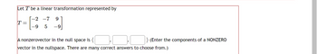 Let T be a linear transformation represented by
-2 -7 9
-9
5 -9
T =
A nonzerovector in the null space is (
vector in the nullspace. There are many correct answers to choose from.)
(Enter the components of a NONZERO