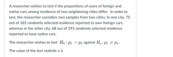 A researcher wishes to test if the proportions of users of foreign and
native cars among residence of two neighboring cities differ. In order to
test, the researcher considers two samples from two cities. In one city, 75
out of 185 randomly selected residence reported to own foreign cars,
whereas in the other city, 68 out of 195 randomly selected residence
reported to have native cars.
The researcher wishes to test Ho: P₁=p2 against Ha: P₁ P2.
The value of the test statistic z is