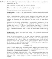 Problem 2. Read the following mathematical text and answer the associated comprehension
questions at the end.
The goal of this text is to prove the following theorem:
Theorem 1. Forn> 3, the multiplicative group Z. is not cyclic.
We start by proving several intermediate results:
Proposition 2. For m 1, the additive group Z contains at most one element
of order 2.
Proof. The proposition is true if m is odd. Indeed, a group of odd order does
not contain any element of order 2 by Lagrange's Theorem. Thus, it is enough to
consider the case where the order of Zm is of the form m = 20 for some integer
e>1.
Let ā e Zu be an element of order 2 with a an integer such that 0 < a < 2l – 1.
We thus have a +ā = 0 in Z2e, i.e. 2a is divisible by 20. This implies that a is
divisible by l. Since 0 < a < 2l-1, it follows that we either have a 0 or a = l.
Thus, we either have a =
0, which is the identity element and has order 1, or
a = 1, which is an element of order 2. Thus, the only element of order 2 of Zu
is 7.
Proposition 3. Let G be a finite cyclic group. Then G contains at most one
element of order 2.
Proof. Let m be the order of G. We know from the course that a cyclic group
of order m is isomorphic to the additive group Zm, so let us consider a group
isomorphism f : G → Zm. If G does not contain any element of order 2, there
is nothing further to do, so let us assume that G contains an element r of order
2. We have a2 = e in G. We thus have f(a2) = f(e) in Zm, and by properties of
group homomorphisms, this implies that
f(r) + f(x) = 0.
%3D
Thus, f(x) is an element of Z, of order at most 2. However, since r is non-trivial,
f(r) cannot have order 1. Thus, it has order exactly 2. By Proposition 2, it thus
follows that f(x) is the unique element of Zm of order 2.
Let y E G be another element of order 2 of G. The same reasoning shows that
f(y) is also the unique element of order 2 of Zm. Thus, f(r) = f(y), and by
injectivity of f, it follows that r = y. Thus, G contains exactly one element of
order 2.
