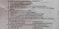 7. The following are true to gas molecules EXCEPT for
A. Gases exert pressure.
B. Gases fill their container uniformly.
C. Gases mix with one another to form a homogeneous mixture.
D. Gases can be compressed to a smaller volume and in turn decrease
density.
8. Which gas physical property is TRUE?
A. Gases assume the area of their containers.
B. Gases are the least compressible of the states of matter.
C. Gases will mix unevenly when confined to a container.
D. Gases have much lower density than liquids and solids.
9. Ideal gas conforms to the pattern of gas behavior as defined by the following
theory and law EXCEPT for
A. Kinetic Molecular Theory
B. Law of Thermodynamics
10. Real gases can only obey this law at very high T and very low P.
A. Combined Gas Law
C Murphy's Law
D. Maxwell-Boltzmann Distribution
C Law of Thermodynamics
D. Murphy's Law
B. Ideal Gas Law
