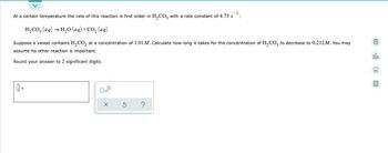 At a certain temperature the rate of this reaction is first order in H₂CO3 with a rate constant of 4.73 s
H₂CO3(aq) → H₂O (aq) + CO₂ (aq)
Suppose a vessel contains H₂CO3 at a concentration of 1.01 M. Calculate how long it takes for the concentration of H₂CO3 to decrease to 0.212M. You may
assume no other reaction is important.
olo
Round your answer to 2 significant digits.
B
s
?