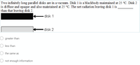 Two infinitely long parallel disks are in a vacuum. Disk 1 is a blackbody maintained at 25 °C. Disk 2
is di ffuse and opaque and also maintained at 25 °C. The net radiation leaving disk 1 is
than that leaving disk 2.
disk 1
disk 2
O greater than
less than
the same as
not enough information
