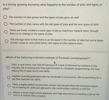 In a strong, growing economy, what happens to the number of jobs and types of
jobs?
O The number of jobs grows and the types of jobs grow as well.
O The number of jobs varies with the old types of jobs and the new types of jobs.
O
There are fewer workers in each type of job as machines replace them, though
there is no change in the types of jobs.
The average trend is that there is an increase in the number of jobs but some types
of jobs cease to exist while other, new types of jobs replace them.
Which of the following is the best example of frictional unemployment? *
John, a coal miner, was laid off because of a lack of demand for workers in his
O industry. He is looking into new opportunities in computer programming, but they
require him to gain some new skills.
Heather recently graduated with her doctorate in economics. She is searching for a
job that matches her skills.
Peter, a highly skilled construction worker, lost his job when the recession began.
He is looking for work, but demand in the construction industry is still low.
Allison, a recent high-school graduate with high aspirations, is seeking a job as the
CEO of a Fortune 500 company.