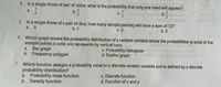 4.
In a single throw of pair of coins, what is the probability that only one head will appear?
b.
a.
1
d.
2
5.
In a single throw of a pair of dice, how many sample point(s) will have a sum of 12?
a. 0
b. 1
с. 2
d. 3
6.
Which graph shows the probability distribution of a random variable where the probabilities (y-axis) of the
sample points (x-axis) are represents by vertical bars.
a. Bar graph
b. Frequency polygon
c. Probability histogram
d. Scatter graph
7. Which function assigns a probability value to a discrete random variable and is defined by a discrete
probability distribution?
a. Probability mass function
b. Density function
c. Discrete function
d. Function of x and y
118
