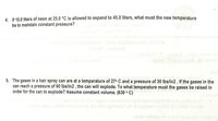 4. If 15.0 liters of neon at 25.0 °C is allowed to expand to 45.0 liters, what must the new temperature
be to maintain constant pressure?
nosou
5. The gases in a hair spray can are at a temperature of 27° C and a pressure of 30 lbs/in2 . If the gases in the
can reach a pressure of 90 lbs/in2 , the can will explode. To what temperature must the gases be raised in
order for the can to explode? Assume constant volume. (630 ° C)
nsbnime
lostnoo Jesrde ylivilos bns spsosg onimsel erl pribisgei nosonso brs noitasup 107
nsgslA legnij isM emen inuooos erli riw negneaasm ym no epsaem1o 0008-er1-3Ae0 1edmun
woled noitasup er howanA noilsvidoM ylivitoA

