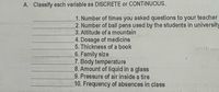 A. Classify each variable as DISCRETE or CONTINUOUS.
1. Number of times you asked questions to your teacher
2. Number of ball pens used by the students in university
3. Altitude of a mountain
4. Dosage of medicine
5. Thickness of a book
6. Family size
7. Body temperature
8. Amount of liquid in a glass
9. Pressure of air inside a tire
10. Frequency of absences in class
